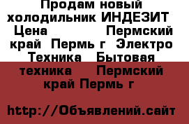 Продам новый холодильник ИНДЕЗИТ › Цена ­ 11 000 - Пермский край, Пермь г. Электро-Техника » Бытовая техника   . Пермский край,Пермь г.